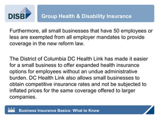 Furthermore, all small businesses that have 50 employees or
less are exempted from all employer mandates to provide
coverage in the new reform law.
The District of Columbia DC Health Link has made it easier
for a small business to offer expanded health insurance
options for employees without an undue administrative
burden. DC Health Link also allows small businesses to
obtain competitive insurance rates and not be subjected to
inflated prices for the same coverage offered to larger
companies.
Group Health & Disability Insurance
Business Insurance Basics: What to Know
 