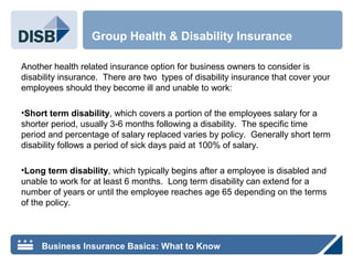 Another health related insurance option for business owners to consider is
disability insurance. There are two types of disability insurance that cover your
employees should they become ill and unable to work:
•Short term disability, which covers a portion of the employees salary for a
shorter period, usually 3-6 months following a disability. The specific time
period and percentage of salary replaced varies by policy. Generally short term
disability follows a period of sick days paid at 100% of salary.
•Long term disability, which typically begins after a employee is disabled and
unable to work for at least 6 months. Long term disability can extend for a
number of years or until the employee reaches age 65 depending on the terms
of the policy.
Group Health & Disability Insurance
Business Insurance Basics: What to Know
 
