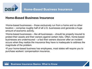 Home-Based Business Insurance
•Home-based businesses – those exclusively run from a home and no other
location – comprise roughly half of all U.S. businesses and generate a huge
amount of economic activity.
•Home-based businesses – like all businesses – should be properly insured to
protect their assets and their owners against certain risks. Often, home-based
businesses are underinsured – a fact their owners discover after an incident
occurs when they realize the insurance they have is inadequate to address the
magnitude of the problem.
•If your home-based business has employees, most states will require you to
purchase workers’ compensation insurance.
Home-Based Business Insurance
Business Insurance Basics: What to Know
 