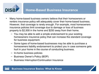 • Many home-based business owners believe that their homeowners or
renters insurance policy will adequately cover their home-based business.
However, that coverage is rarely enough. For example, most homeowners
insurance policies limit coverage due to damage or loss of business
property to $2,500 in the home and $250 away from their home.
– You may be able to add a simple endorsement to your existing
homeowners insurance policy that can increase the standard coverage
for business equipment.
– Some types of home-based businesses may be able to purchase a
homeowners liability endorsement to protect you in case someone gets
hurt in your home in the course of conducting business.
– In-home business policies
– Business Owner’s Policy (BOP)
– Business Interruption/Continuation Insurance
Home-Based Business Insurance
Business Insurance Basics: What to Know
 