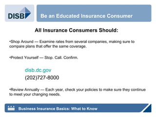 All Insurance Consumers Should:
•Shop Around — Examine rates from several companies, making sure to
compare plans that offer the same coverage.
•Protect Yourself — Stop. Call. Confirm.
disb.dc.gov
(202)727-8000
•Review Annually — Each year, check your policies to make sure they continue
to meet your changing needs.
Be an Educated Insurance Consumer
Business Insurance Basics: What to Know
 