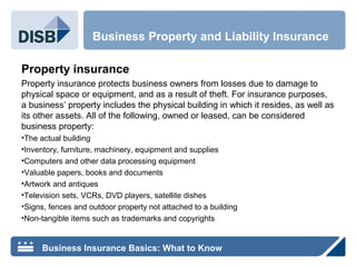 Property insurance
Property insurance protects business owners from losses due to damage to
physical space or equipment, and as a result of theft. For insurance purposes,
a business’ property includes the physical building in which it resides, as well as
its other assets. All of the following, owned or leased, can be considered
business property:
•The actual building
•Inventory, furniture, machinery, equipment and supplies
•Computers and other data processing equipment
•Valuable papers, books and documents
•Artwork and antiques
•Television sets, VCRs, DVD players, satellite dishes
•Signs, fences and outdoor property not attached to a building
•Non-tangible items such as trademarks and copyrights
Business Property and Liability Insurance
Business Insurance Basics: What to Know
 