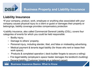 Liability Insurance
•If your company, product, work, employee or anything else associated with your
company causes physical injury to a client or guest or damages their property or
belongings, liability coverage provides compensatory protection
•Liability insurance, also called Commercial General Liability (CGL), covers four
categories of events for which you could be held responsible:
– Bodily injury;
– Damage to others’ property;
– Personal injury, including slander, libel, and false or misleading advertising.
– Medical payment & tenants legal liability (for those who rent or lease their
work space).
– Products & completed operation ( deck builder forgets to secure a railing)
– Fire legal liability (employee’s space heater damages the landlord’s building)
– General liability ( Customer tripping on a tattered carpet)
.
Business Property and Liability Insurance
Business Insurance Basics: What to Know
 