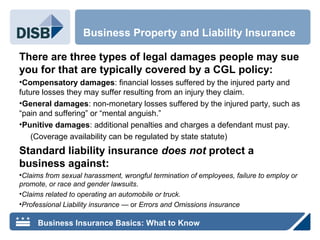 There are three types of legal damages people may sue
you for that are typically covered by a CGL policy:
•Compensatory damages: financial losses suffered by the injured party and
future losses they may suffer resulting from an injury they claim.
•General damages: non-monetary losses suffered by the injured party, such as
“pain and suffering” or “mental anguish.”
•Punitive damages: additional penalties and charges a defendant must pay.
(Coverage availability can be regulated by state statute)
Standard liability insurance does not protect a
business against:
•Claims from sexual harassment, wrongful termination of employees, failure to employ or
promote, or race and gender lawsuits.
•Claims related to operating an automobile or truck.
•Professional Liability insurance — or Errors and Omissions insurance
Business Property and Liability Insurance
Business Insurance Basics: What to Know
 