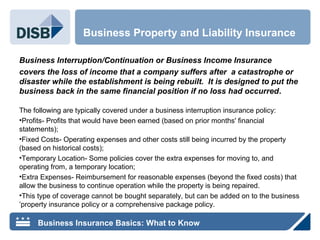 Business Interruption/Continuation or Business Income Insurance
covers the loss of income that a company suffers after a catastrophe or
disaster while the establishment is being rebuilt. It is designed to put the
business back in the same financial position if no loss had occurred.
The following are typically covered under a business interruption insurance policy:
•Profits- Profits that would have been earned (based on prior months' financial
statements);
•Fixed Costs- Operating expenses and other costs still being incurred by the property
(based on historical costs);
•Temporary Location- Some policies cover the extra expenses for moving to, and
operating from, a temporary location;
•Extra Expenses- Reimbursement for reasonable expenses (beyond the fixed costs) that
allow the business to continue operation while the property is being repaired.
•This type of coverage cannot be bought separately, but can be added on to the business
’property insurance policy or a comprehensive package policy.
Business Property and Liability Insurance
Business Insurance Basics: What to Know
 