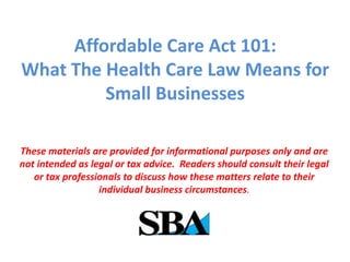 Affordable Care Act 101:
What The Health Care Law Means for
Small Businesses
These materials are provided for informational purposes only and are
not intended as legal or tax advice. Readers should consult their legal
or tax professionals to discuss how these matters relate to their
individual business circumstances.
 