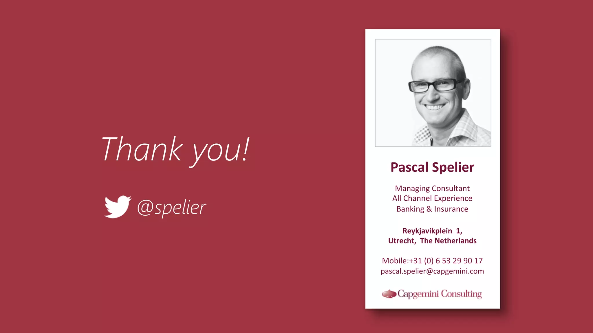77	
  
Pascal	
  Spelier	
  
	
  
Managing	
  Consultant	
  
All	
  Channel	
  Experience	
  
Banking	
  &	
  Insurance	
  
	
  
Reykjavikplein	
  	
  1,	
  
Utrecht,	
  	
  The	
  Netherlands	
  
	
  
Mobile:+31	
  (0)	
  6	
  53	
  29	
  90	
  17	
  
pascal.spelier@capgemini.com	
  
Thank you!
@spelier
 