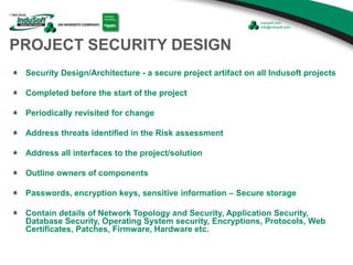 PROJECT SECURITY DESIGN
Security Design/Architecture - a secure project artifact on all Indusoft projects
Completed before the start of the project
Periodically revisited for change
Address threats identified in the Risk assessment
Address all interfaces to the project/solution
Outline owners of components
Passwords, encryption keys, sensitive information – Secure storage
Contain details of Network Topology and Security, Application Security,
Database Security, Operating System security, Encryptions, Protocols, Web
Certificates, Patches, Firmware, Hardware etc.
 