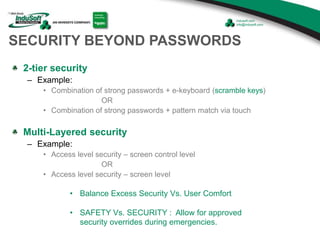 SECURITY BEYOND PASSWORDS
2-tier security
– Example:
• Combination of strong passwords + e-keyboard (scramble keys)
OR
• Combination of strong passwords + pattern match via touch
Multi-Layered security
– Example:
• Access level security – screen control level
OR
• Access level security – screen level
• Balance Excess Security Vs. User Comfort
• SAFETY Vs. SECURITY : Allow for approved
security overrides during emergencies.
 