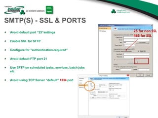 SMTP(S) - SSL & PORTS
Avoid default port “25”settings
Enable SSL for SFTP
Configure for "authentication-required“
Avoid default FTP port 21
Use SFTP on scheduled tasks, services, batch jobs
etc.
Avoid using TCP Server “default” 1234 port
25 for non SSL
465 for SSL
 