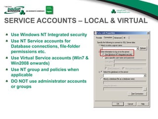 SERVICE ACCOUNTS – LOCAL & VIRTUAL
Use Windows NT Integrated security
Use NT Service accounts for
Database connections, file-folder
permissions etc.
Use Virtual Service accounts (Win7 &
Win2008 onwards)
Use NT group and policies when
applicable
DO NOT use administrator accounts
or groups
 