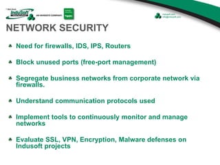 NETWORK SECURITY
Need for firewalls, IDS, IPS, Routers
Block unused ports (free-port management)
Segregate business networks from corporate network via
firewalls.
Understand communication protocols used
Implement tools to continuously monitor and manage
networks
Evaluate SSL, VPN, Encryption, Malware defenses on
Indusoft projects
 