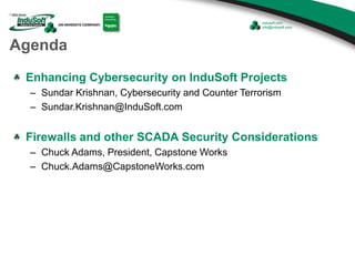 Agenda
Enhancing Cybersecurity on InduSoft Projects
– Sundar Krishnan, Cybersecurity and Counter Terrorism
– Sundar.Krishnan@InduSoft.com
Firewalls and other SCADA Security Considerations
– Chuck Adams, President, Capstone Works
– Chuck.Adams@CapstoneWorks.com
 