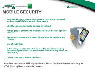 MOBILE SECURITY
Evaluate Risk with mobile devices (Use a risk-based approach
such as the NIST Cybersecurity Framework)
Identify and catalog mobile devices on network
Assign proper content and functionality to each device specific
to user
Ensure passphrase or password lock feature with periodically
change.
Use of encryption
Deliver only location-based content to the device via fencing
restrictions (based on GPS coordinates or Wi-Fi triangulation of
their portal)
Follow other security best practices
InduSoft delivers a HMI application’s Smart Device Content securely to
HTML5 compliant mobile browsers
 