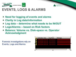 Forensic investigations rely on
Events, Logs and Alarms
EVENTS, LOGS & ALARMS
Need for logging of events and alarms
Clarity in Log data/information
Log data – determine what needs to be IN/OUT
Logs/Alarms – based on Risk factors
Balance: Volume vs. Disk-space vs. Operator
Acknowledgment
 