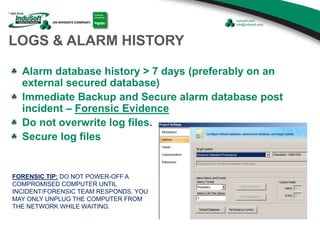 FORENSIC TIP: DO NOT POWER-OFF A
COMPROMISED COMPUTER UNTIL
INCIDENT/FORENSIC TEAM RESPONDS. YOU
MAY ONLY UNPLUG THE COMPUTER FROM
THE NETWORK WHILE WAITING.
LOGS & ALARM HISTORY
Alarm database history > 7 days (preferably on an
external secured database)
Immediate Backup and Secure alarm database post
incident – Forensic Evidence
Do not overwrite log files.
Secure log files
 