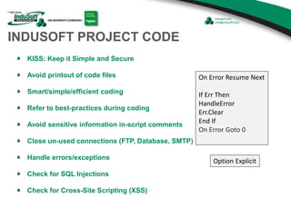 INDUSOFT PROJECT CODE
KISS: Keep it Simple and Secure
Avoid printout of code files
Smart/simple/efficient coding
Refer to best-practices during coding
Avoid sensitive information in-script comments
Close un-used connections (FTP, Database, SMTP)
Handle errors/exceptions
Check for SQL Injections
Check for Cross-Site Scripting (XSS)
Option Explicit
On Error Resume Next
If Err Then
HandleError
Err.Clear
End If
On Error Goto 0
 
