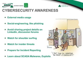 CYBERSECURITY AWARENESS
External media usage
Social-engineering, like phishing
Avoid sharing project details on
LinkedIn, discussion forums
Watch for shoulder surfing
Watch for insider threats
Prepare for Incident Reporting
Learn about SCADA Malwares, Exploits
 