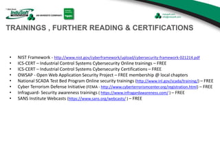 TRAININGS , FURTHER READING & CERTIFICATIONS
• NIST Framework - http://www.nist.gov/cyberframework/upload/cybersecurity-framework-021214.pdf
• ICS-CERT – Industrial Control Systems Cybersecurity Online trainings – FREE
• ICS-CERT – Industrial Control Systems Cybersecurity Certifications – FREE
• OWSAP - Open Web Application Security Project – FREE membership @ local chapters
• National SCADA Test Bed Program Online security trainings (http://www.inl.gov/scada/training/) – FREE
• Cyber Terrorism Defense Initiative (FEMA - http://www.cyberterrorismcenter.org/registration.html) – FREE
• Infraguard- Security awareness trainings ( https://www.infragardawareness.com/ ) – FREE
• SANS Institute Webcasts (https://www.sans.org/webcasts/ ) – FREE
 