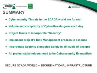 SUMMARY
Cybersecurity Threats in the SCADA world are for real
Volume and complexity of Cyber-threats grow each day
Project Goals to incorporate “Security”
Implement project’s Risk Management process in essence
Incorporate Security alongside Safety in all levels of designs
All project stakeholders need to be Cybersecurity Evangelists
SECURE SCADA WORLD = SECURE NATIONAL INFRASTRUCTURE
 