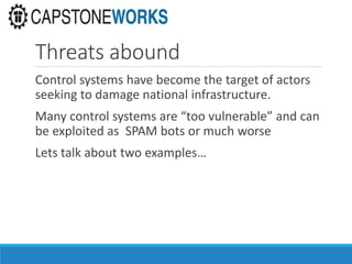 Threats abound
Control systems have become the target of actors
seeking to damage national infrastructure.
Many control systems are “too vulnerable” and can
be exploited as SPAM bots or much worse
Lets talk about two examples…
 
