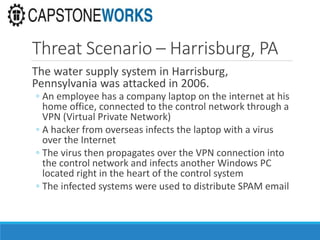Threat Scenario – Harrisburg, PA
The water supply system in Harrisburg,
Pennsylvania was attacked in 2006.
◦ An employee has a company laptop on the internet at his
home office, connected to the control network through a
VPN (Virtual Private Network)
◦ A hacker from overseas infects the laptop with a virus
over the Internet
◦ The virus then propagates over the VPN connection into
the control network and infects another Windows PC
located right in the heart of the control system
◦ The infected systems were used to distribute SPAM email
 