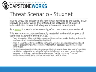 Threat Scenario - Stuxnet
In June 2010, the existence of Stuxnet was revealed to the world, a 500-
kilobyte computer worm that infected the software of at least 14
industrial sites in Iran, including a uranium-enrichment plant.
As a worm it spreads autonomously, often over a computer network.
This worm was an unprecedentedly masterful and malicious piece of
code that attacked in three phases.
◦ First, it targeted Microsoft Windows machines and networks, finding vulnerable
machines and repeatedly replicating itself.
◦ Then it sought out Siemens Step7 software, which is also Windows-based and
used to program industrial control systems that operate equipment, such as
centrifuges.
◦ Finally, it compromised the programmable logic controllers. The worm’s authors
could thus spy on the activities of industrial systems and even cause the fast-
spinning centrifuges to tear themselves apart, while reporting “normal”
performance readings to the human operators at the plant.
 