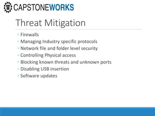 Threat Mitigation
◦ Firewalls
◦ Managing Industry specific protocols
◦ Network file and folder level security
◦ Controlling Physical access
◦ Blocking known threats and unknown ports
◦ Disabling USB insertion
◦ Software updates
 
