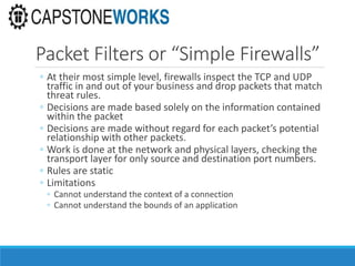 Packet Filters or “Simple Firewalls”
◦ At their most simple level, firewalls inspect the TCP and UDP
traffic in and out of your business and drop packets that match
threat rules.
◦ Decisions are made based solely on the information contained
within the packet
◦ Decisions are made without regard for each packet’s potential
relationship with other packets.
◦ Work is done at the network and physical layers, checking the
transport layer for only source and destination port numbers.
◦ Rules are static
◦ Limitations
◦ Cannot understand the context of a connection
◦ Cannot understand the bounds of an application
 