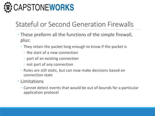 Stateful or Second Generation Firewalls
◦ These preform all the functions of the simple firewall,
plus:
◦ They retain the packet long enough to know if the packet is
◦ the start of a new connection
◦ part of an existing connection
◦ not part of any connection
◦ Rules are still static, but can now make decisions based on
connection state
◦ Limitations
◦ Cannot detect events that would be out of bounds for a particular
application protocol
 