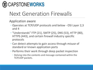 Next Generation Firewalls
Application aware
◦ Operates at TCP/UDP protocols and below - OSI Layer 2,3
and 4
◦ “Understands” FTP (21), SMTP (25), DNS (53), HTTP (80),
HTTPS (443), and certain firewall industry specific
protocols
◦ Can detect attempts to gain access through misuse of
standard or known application ports
◦ Performs their work through deep packet inspection
◦ Delving into the contents and message contained within the
TCP/UDP packets.
 