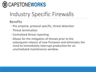 Industry Specific Firewalls
Benefits
◦ Pre-emptive, protocol specific, threat detection
◦ Threat termination
◦ Centralized threat reporting
◦ Allows for the mitigation of threats prior to the
subsequent release of new firmware and eliminates the
need to immediately interrupt production for an
unscheduled maintenance window.
 