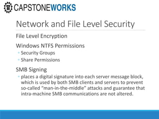 Network and File Level Security
File Level Encryption
Windows NTFS Permissions
◦ Security Groups
◦ Share Permissions
SMB Signing
◦ places a digital signature into each server message block,
which is used by both SMB clients and servers to prevent
so-called “man-in-the-middle” attacks and guarantee that
intra-machine SMB communications are not altered.
 