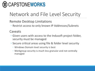 Network and File Level Security
Remote Desktop Limitations
◦ Restrict access to only known IP Addresses/Subnets
Caveats
◦ Given users with access to the Indusoft project folder,
security must be managed
◦ Secure critical areas using file & folder level security
◦ Windows Domain level security is best
◦ Workgroup security is much less granular and not centrally
managed
 