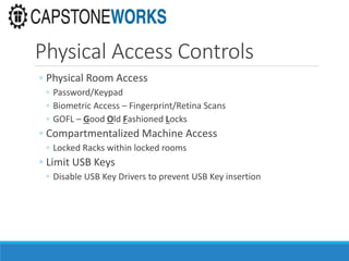 Physical Access Controls
◦ Physical Room Access
◦ Password/Keypad
◦ Biometric Access – Fingerprint/Retina Scans
◦ GOFL – Good Old Fashioned Locks
◦ Compartmentalized Machine Access
◦ Locked Racks within locked rooms
◦ Limit USB Keys
◦ Disable USB Key Drivers to prevent USB Key insertion
 