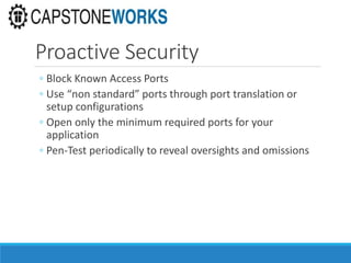 Proactive Security
◦ Block Known Access Ports
◦ Use “non standard” ports through port translation or
setup configurations
◦ Open only the minimum required ports for your
application
◦ Pen-Test periodically to reveal oversights and omissions
 