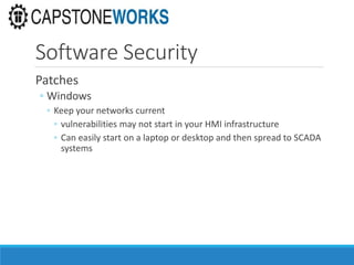 Software Security
Patches
◦ Windows
◦ Keep your networks current
◦ vulnerabilities may not start in your HMI infrastructure
◦ Can easily start on a laptop or desktop and then spread to SCADA
systems
 