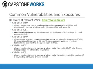 Common Vulnerabilities and Exposures
Be aware of relevant CVE’s - http://cve.mitre.org
◦ CVE-2014-0780
◦ allows remote attackers to read administrative passwords in APP files, and
consequently execute arbitrary code, via unspecified web requests.
◦ CVE-2011-4051
◦ execute arbitrary code via vectors related to creation of a file, loading a DLL, and
process control.
◦ CVE-2011-0340
◦ allow remote attackers to execute arbitrary code via a long (1) InternationalOrder,
(2) InternationalSeparator, or (3) LogFileName property value; or (4) a long
bstrFileName argument to the OpenScreen method.
◦ CVE-2011-4052
◦ allows remote attackers to execute arbitrary code via a crafted 0x15 (aka Remove
File) operation for a file with a long name.
◦ CVE-2011-4051
◦ allows remote attackers to execute arbitrary code via vectors related to creation of
a file, loading a DLL, and process control.
 