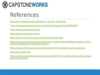 References
http://en.wikipedia.org/wiki/Cyber_security_standards
http://www.popularmechanics.com/technology/military/4307528
http://www.ethicalhacker.net
http://www.watchguard.com
https://www.tofinosecurity.com/products/overview
http://www.automation.com/automation-news/project/belden-supplies-tofino-
firewall-software-to-schneider-electric
https://www.tofinosecurity.com/products/tofino-xenon-security-appliance
http://cve.mitre.org
http://www.networkworld.com/article/2229737/microsoft-subnet/smb-signing-
and-security.html
 