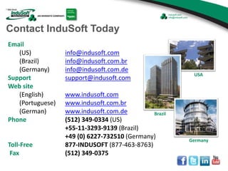 Email
(US) info@indusoft.com
(Brazil) info@indusoft.com.br
(Germany) info@indusoft.com.de
Support support@indusoft.com
Web site
(English) www.indusoft.com
(Portuguese) www.indusoft.com.br
(German) www.indusoft.com.de
Phone (512) 349-0334 (US)
+55-11-3293-9139 (Brazil)
+49 (0) 6227-732510 (Germany)
Toll-Free 877-INDUSOFT (877-463-8763)
Fax (512) 349-0375
Germany
USA
Brazil
Contact InduSoft Today
 