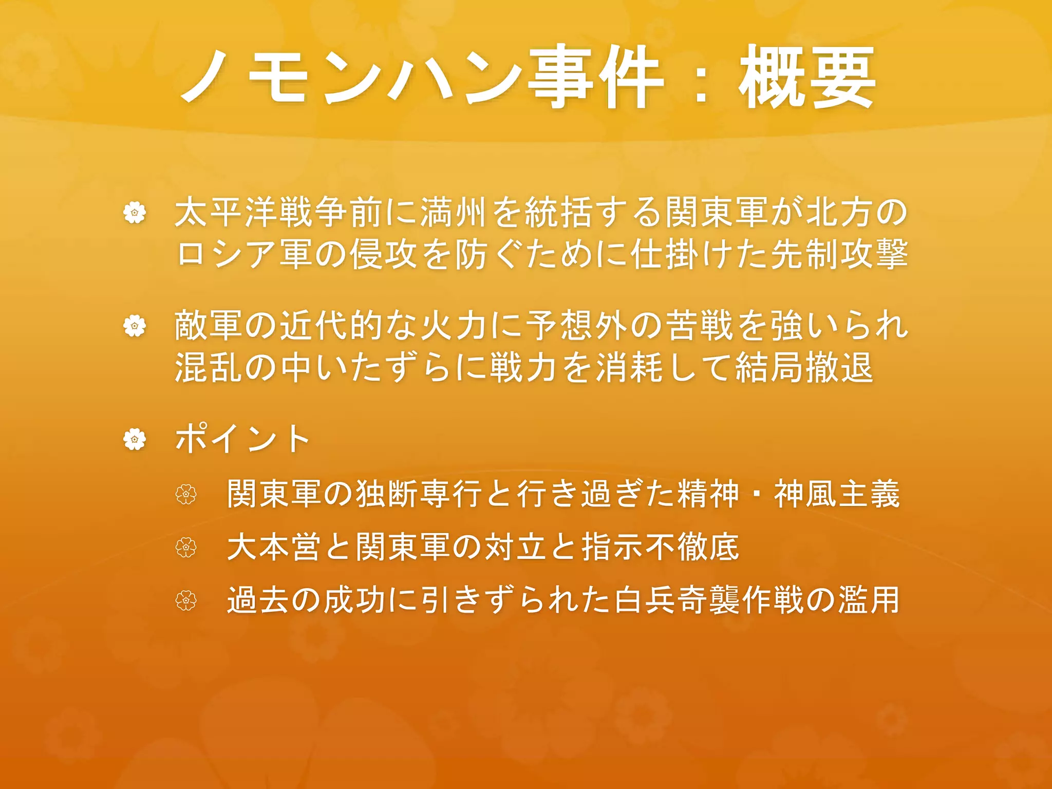 ノモンハン事件：概要
 太平洋戦争前に満州を統括する関東軍が北方の
ロシア軍の侵攻を防ぐために仕掛けた先制攻撃
 敵軍の近代的な火力に予想外の苦戦を強いられ
混乱の中いたずらに戦力を消耗して結局撤退
 ポイント
 関東軍の独断専行と行き過ぎた精神・神風主義
 大本営と関東軍の対立と指示不徹底
 過去の成功に引きずられた白兵奇襲作戦の濫用
 