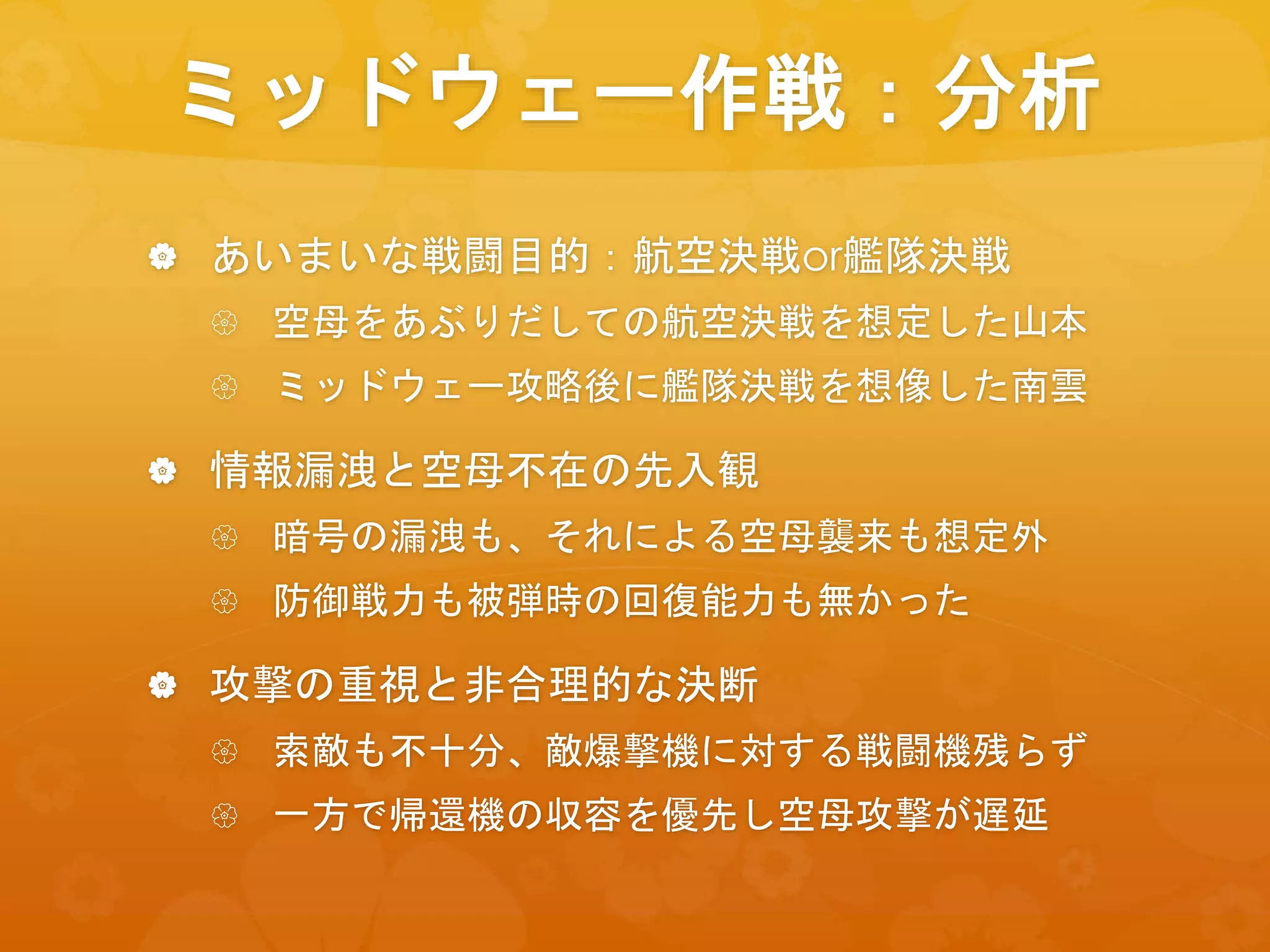 ミッドウェー作戦：分析
 あいまいな戦闘目的：航空決戦or艦隊決戦
 空母をあぶりだしての航空決戦を想定した山本
 ミッドウェー攻略後に艦隊決戦を想像した南雲
 情報漏洩と空母不在の先入観
 暗号の漏洩も、それによる空母襲来も想定外
 防御戦力も被弾時の回復能力も無かった
 攻撃の重視と非合理的な決断
 索敵も不十分、敵爆撃機に対する戦闘機残らず
 一方で帰還機の収容を優先し空母攻撃が遅延
 