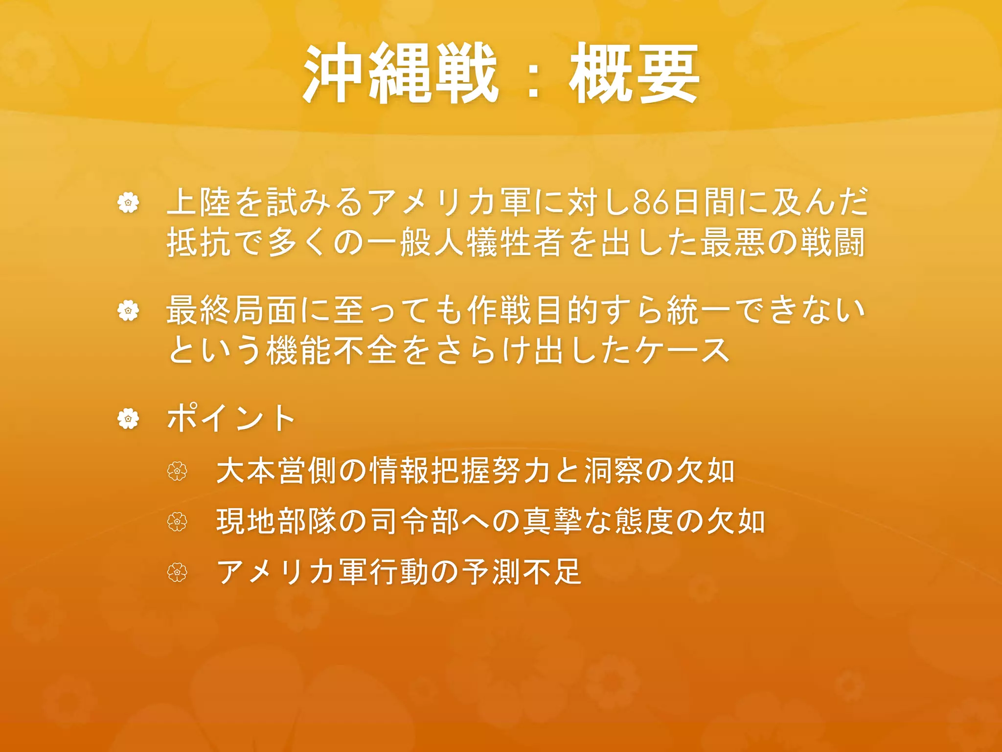 沖縄戦：概要
 上陸を試みるアメリカ軍に対し86日間に及んだ
抵抗で多くの一般人犠牲者を出した最悪の戦闘
 最終局面に至っても作戦目的すら統一できない
という機能不全をさらけ出したケース
 ポイント
 大本営側の情報把握努力と洞察の欠如
 現地部隊の司令部への真摯な態度の欠如
 アメリカ軍行動の予測不足
 