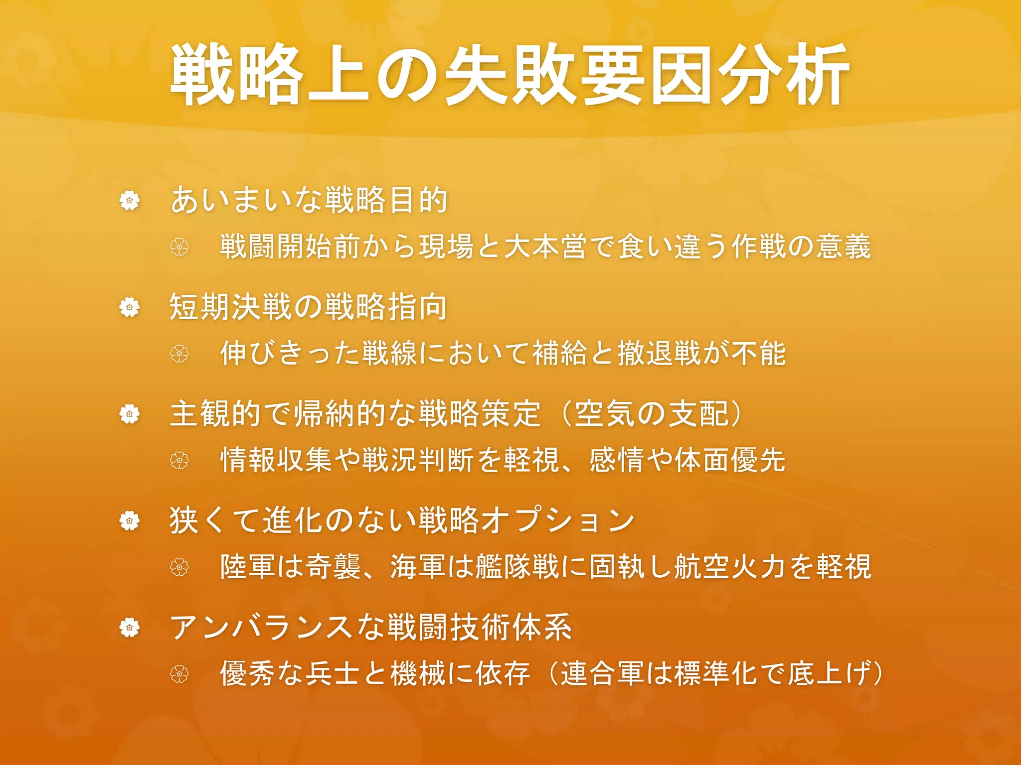 戦略上の失敗要因分析
 あいまいな戦略目的
 戦闘開始前から現場と大本営で食い違う作戦の意義
 短期決戦の戦略指向
 伸びきった戦線において補給と撤退戦が不能
 主観的で帰納的な戦略策定（空気の支配）
 情報収集や戦況判断を軽視、感情や体面優先
 狭くて進化のない戦略オプション
 陸軍は奇襲、海軍は艦隊戦に固執し航空火力を軽視
 アンバランスな戦闘技術体系
 優秀な兵士と機械に依存（連合軍は標準化で底上げ）
 