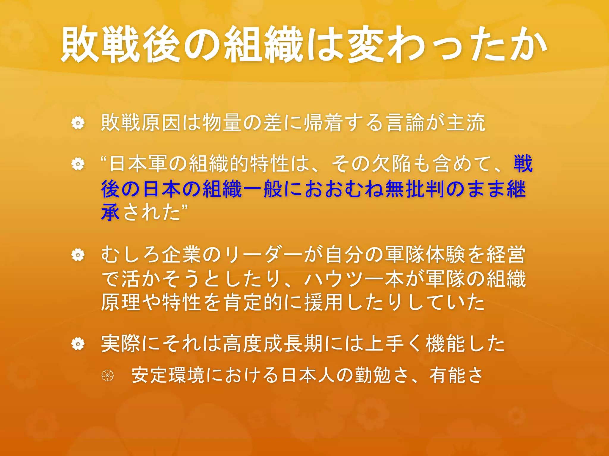 敗戦後の組織は変わったか
 敗戦原因は物量の差に帰着する言論が主流
 “日本軍の組織的特性は、その欠陥も含めて、戦
後の日本の組織一般におおむね無批判のまま継
承された”
 むしろ企業のリーダーが自分の軍隊体験を経営
で活かそうとしたり、ハウツー本が軍隊の組織
原理や特性を肯定的に援用したりしていた
 実際にそれは高度成長期には上手く機能した
 安定環境における日本人の勤勉さ、有能さ
 
