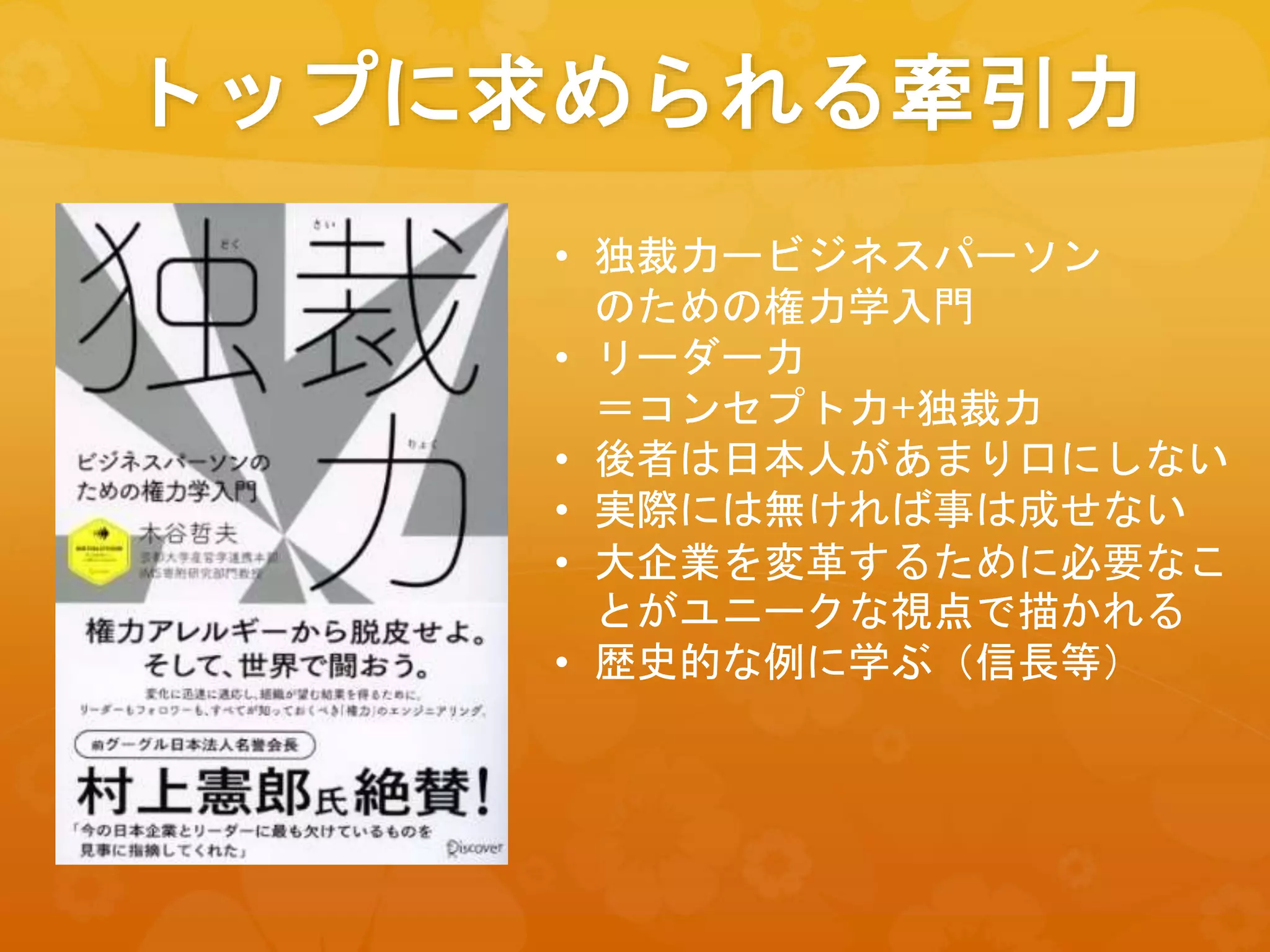 トップに求められる牽引力
• 独裁力ービジネスパーソン
のための権力学入門
• リーダー力
＝コンセプト力+独裁力
• 後者は日本人があまり口にしない
• 実際には無ければ事は成せない
• 大企業を変革するために必要なこ
とがユニークな視点で描かれる
• 歴史的な例に学ぶ（信長等）
 