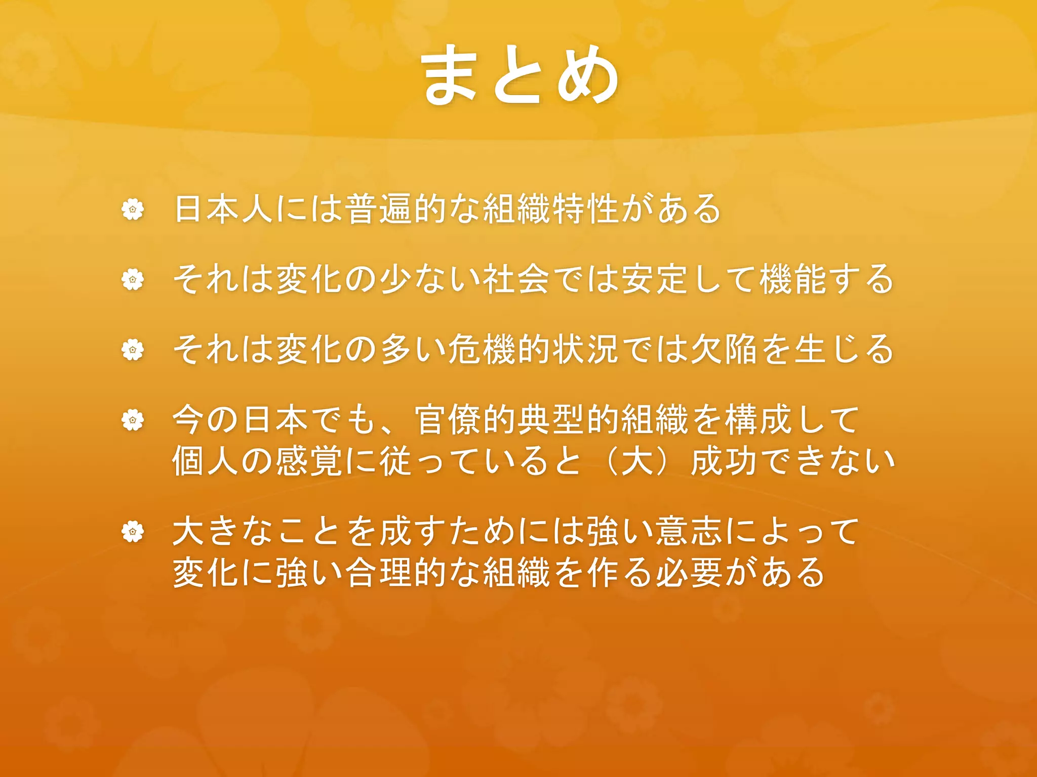 まとめ
 日本人には普遍的な組織特性がある
 それは変化の少ない社会では安定して機能する
 それは変化の多い危機的状況では欠陥を生じる
 今の日本でも、官僚的典型的組織を構成して
個人の感覚に従っていると（大）成功できない
 大きなことを成すためには強い意志によって
変化に強い合理的な組織を作る必要がある
 