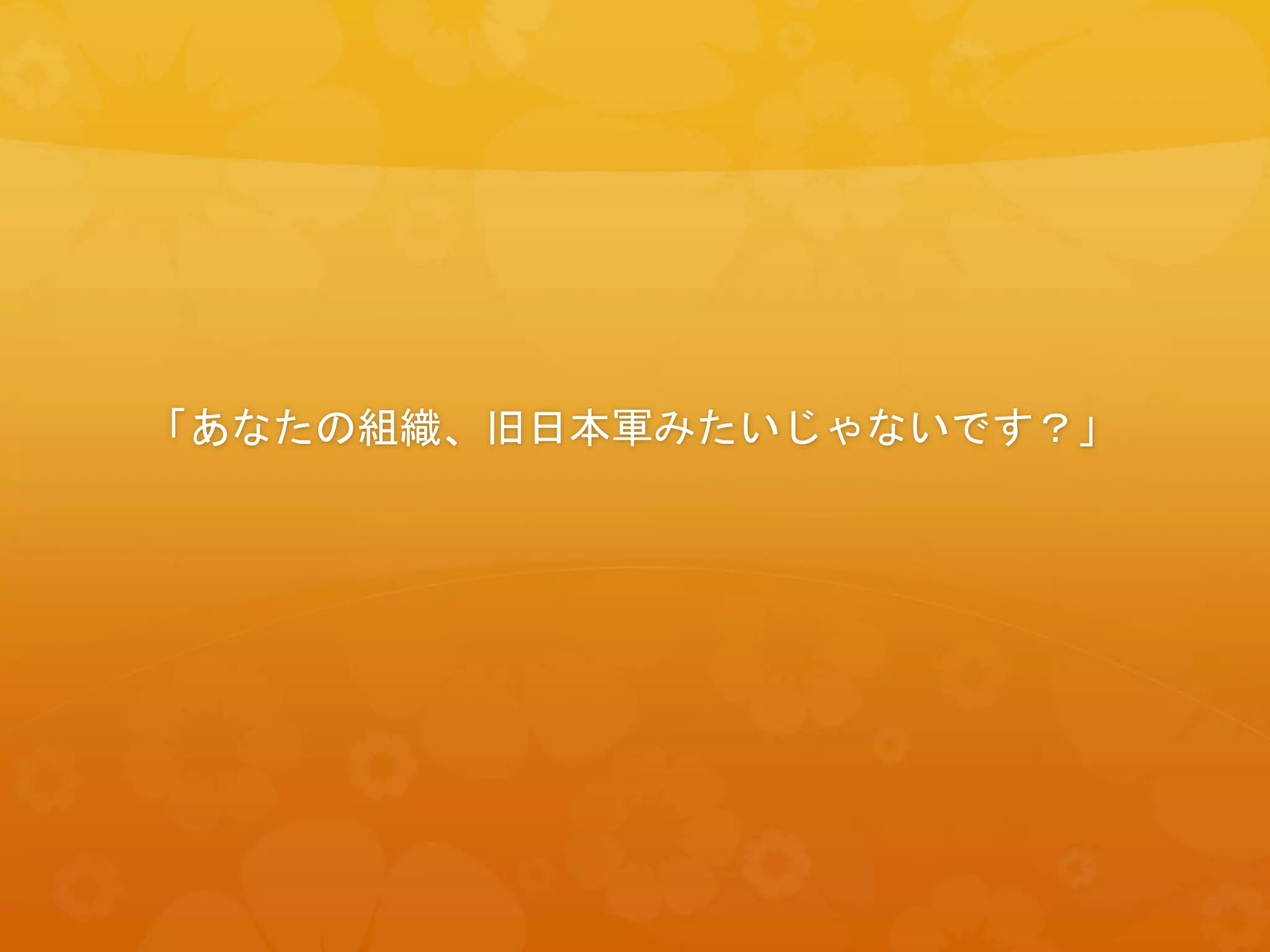 「あなたの組織、旧日本軍みたいじゃないです？」
 