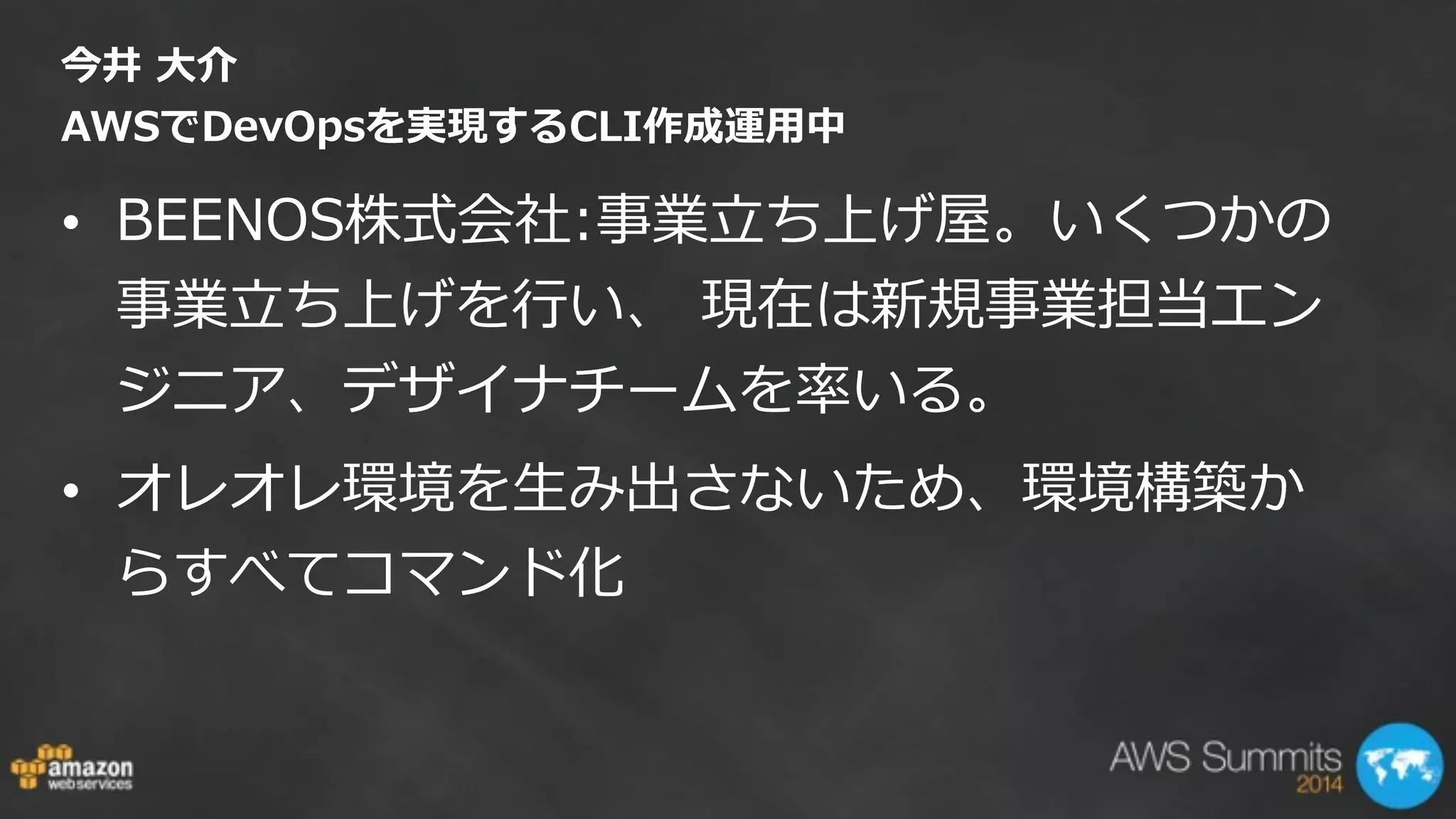 今井  ⼤大介   
AWSでDevOpsを実現するCLI作成運⽤用中
• BEENOS株式会社:事業⽴立立ち上げ屋。いくつかの
事業⽴立立ち上げを⾏行行い、  現在は新規事業担当エン
ジニア、デザイナチームを率率率いる。    
• オレオレ環境を⽣生み出さないため、環境構築か
らすべてコマンド化  
 