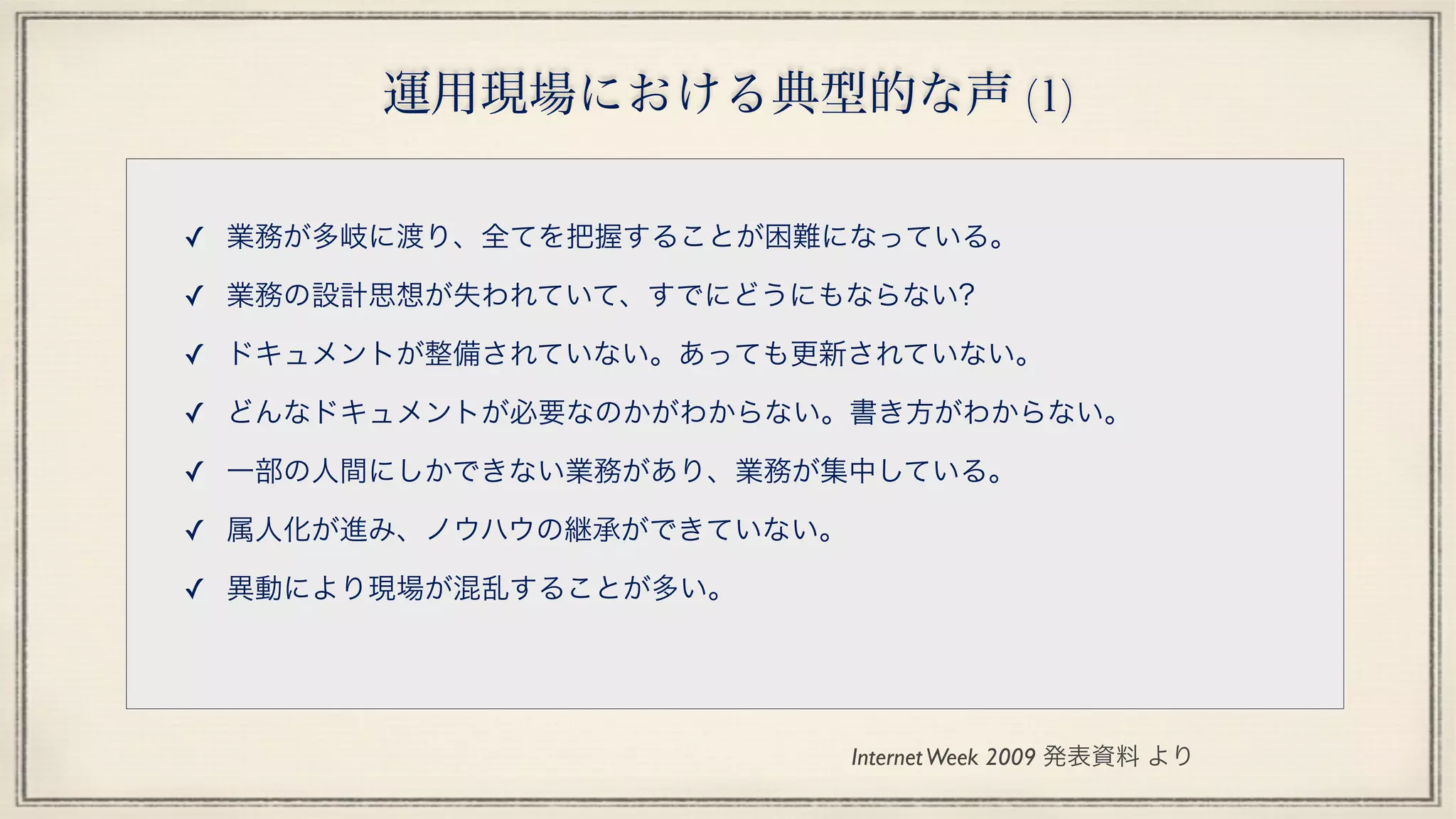 運用現場における典型的な声 (1)
✓ 業務が多岐に渡り、全てを把握することが困難になっている。
✓ 業務の設計思想が失われていて、すでにどうにもならない?
✓ ドキュメントが整備されていない。あっても更新されていない。
✓ どんなドキュメントが必要なのかがわからない。書き方がわからない。
✓ 一部の人間にしかできない業務があり、業務が集中している。
✓ 属人化が進み、ノウハウの継承ができていない。
✓ 異動により現場が混乱することが多い。 
InternetWeek 2009 発表資料 より
 